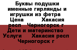 Буквы подушки,именные гирлянды и игрушки из фетра › Цена ­ 350 - Хакасия респ., Черногорск г. Дети и материнство » Услуги   . Хакасия респ.,Черногорск г.